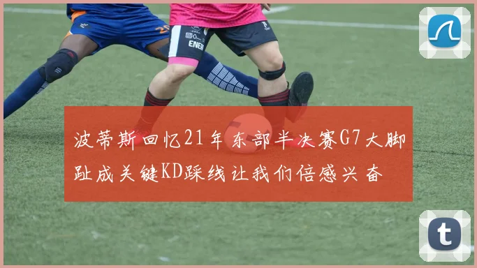 波蒂斯回忆21年东部半决赛G7大脚趾成关键KD踩线让我们倍感兴奋