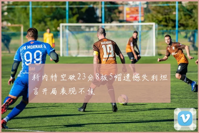 科内特空砍23分8板5帽遗憾失利坦言开局表现不佳