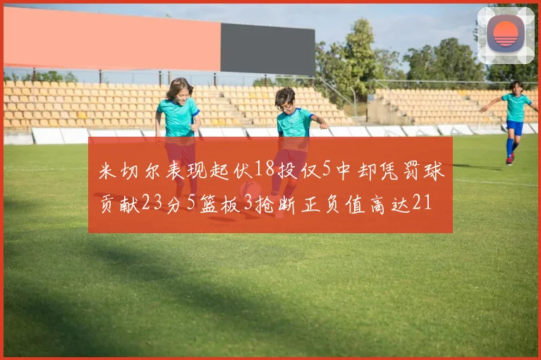 米切尔表现起伏18投仅5中却凭罚球贡献23分5篮板3抢断正负值高达21