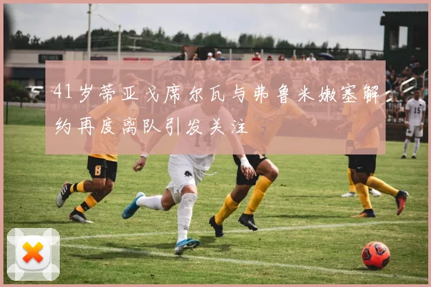41岁蒂亚戈席尔瓦与弗鲁米嫩塞解约再度离队引发关注