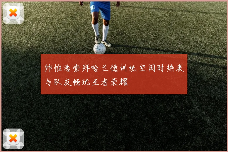 帅惟浩崇拜哈兰德训练空闲时热衷与队友畅玩王者荣耀
