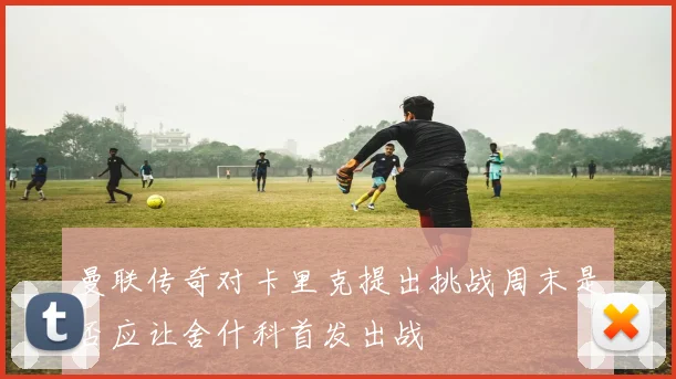 曼联传奇对卡里克提出挑战周末是否应让舍什科首发出战