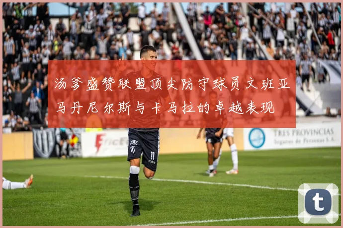 汤爹盛赞联盟顶尖防守球员文班亚马丹尼尔斯与卡马拉的卓越表现