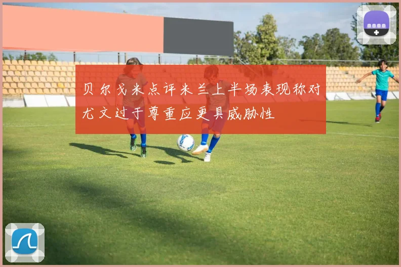 贝尔戈米点评米兰上半场表现称对尤文过于尊重应更具威胁性