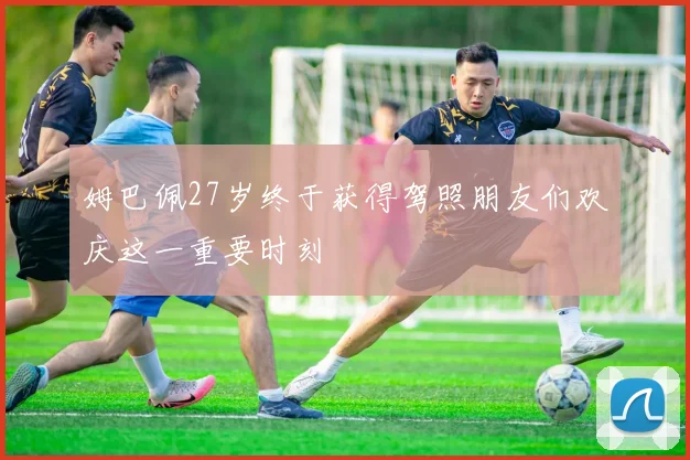 姆巴佩27岁终于获得驾照朋友们欢庆这一重要时刻