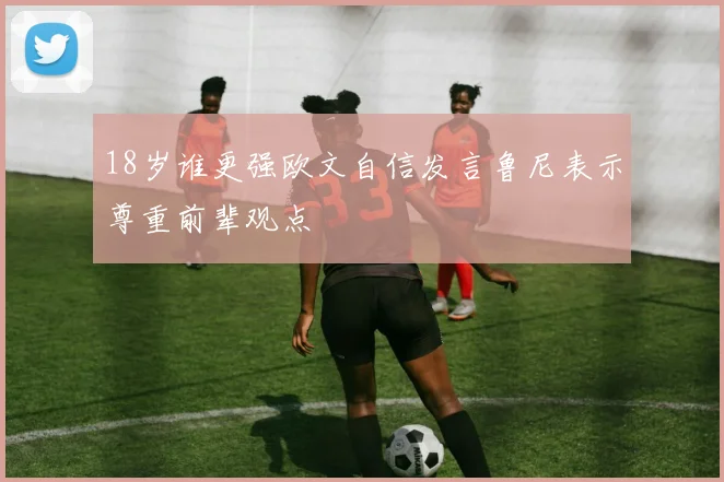 18岁谁更强欧文自信发言鲁尼表示尊重前辈观点