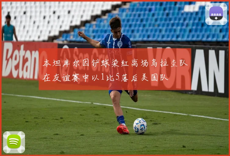 本坦库尔因铲球染红离场乌拉圭队在友谊赛中以1比5落后美国队