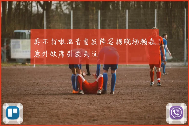 真不打啦混音首发阵容揭晓杨瀚森意外缺席引发关注
