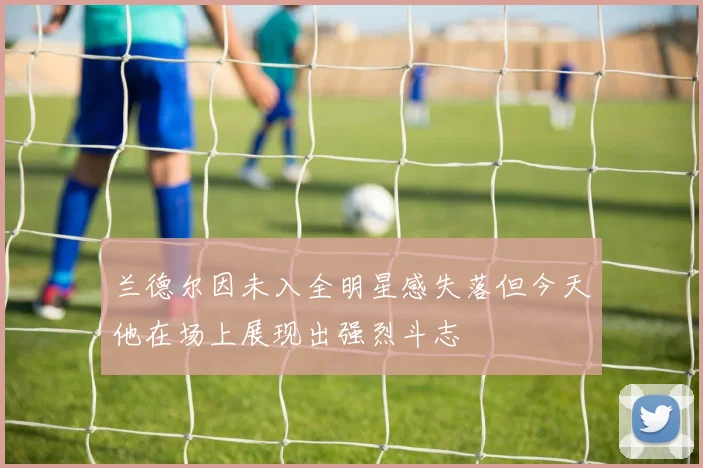 兰德尔因未入全明星感失落但今天他在场上展现出强烈斗志