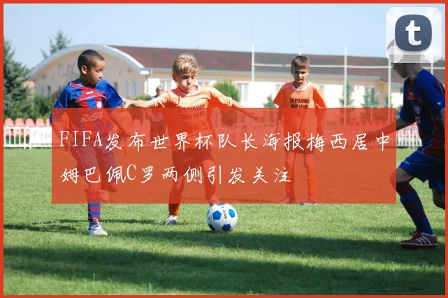 FIFA发布世界杯队长海报梅西居中姆巴佩C罗两侧引发关注