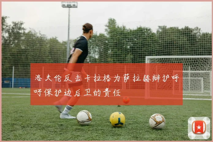 洛夫伦反击卡拉格为萨拉赫辩护呼吁保护边后卫的责任
