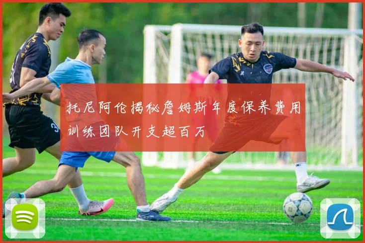 托尼阿伦揭秘詹姆斯年度保养费用训练团队开支超百万
