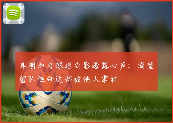 库明加与球迷合影透露心声：渴望留队但命运却被他人掌控