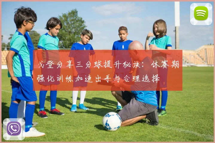戈登分享三分球提升秘诀：休赛期强化训练加速出手与合理选择
