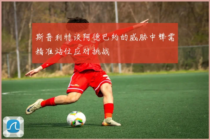 斯普利特谈阿德巴约的威胁中锋需精准站位应对挑战