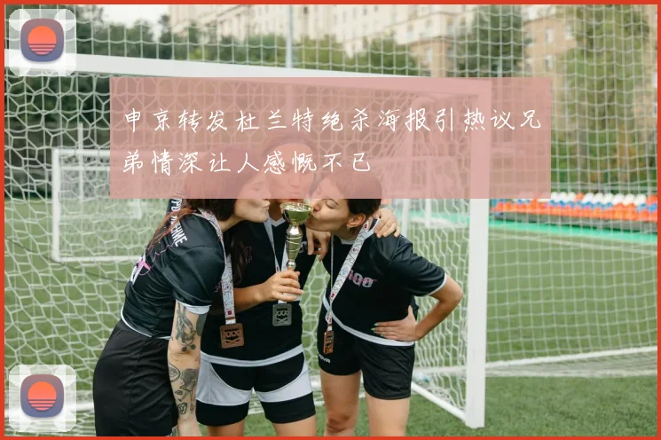 申京转发杜兰特绝杀海报引热议兄弟情深让人感慨不已