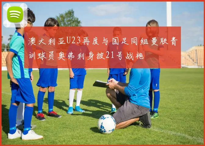 澳大利亚U23再度与国足同组曼联青训球员奥弗利身披21号战袍