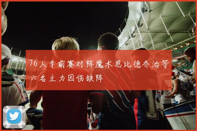 76人季前赛对阵魔术恩比德乔治等六名主力因伤缺阵
