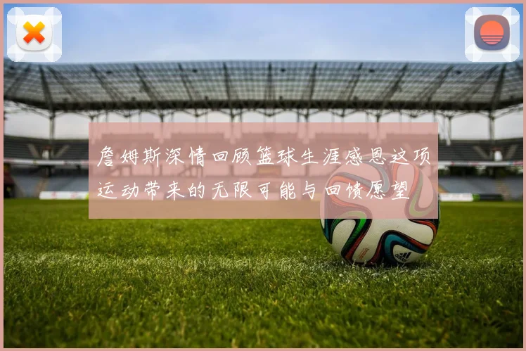 詹姆斯深情回顾篮球生涯感恩这项运动带来的无限可能与回馈愿望