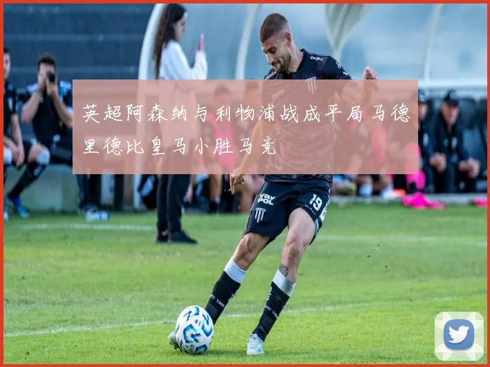 英超阿森纳与利物浦战成平局马德里德比皇马小胜马竞