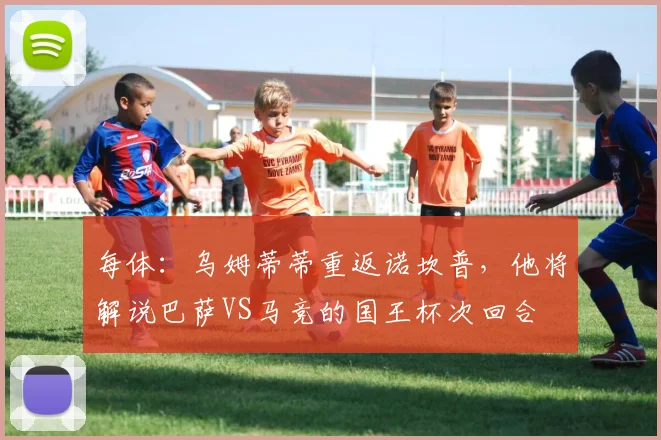 每体：乌姆蒂蒂重返诺坎普，他将解说巴萨VS马竞的国王杯次回合