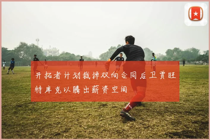 开拓者计划裁掉双向合同后卫贾旺特库克以腾出薪资空间